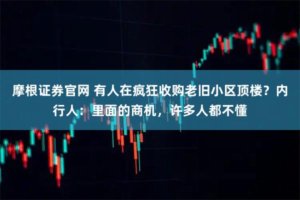 摩根证券官网 有人在疯狂收购老旧小区顶楼？内行人：里面的商机，许多人都不懂