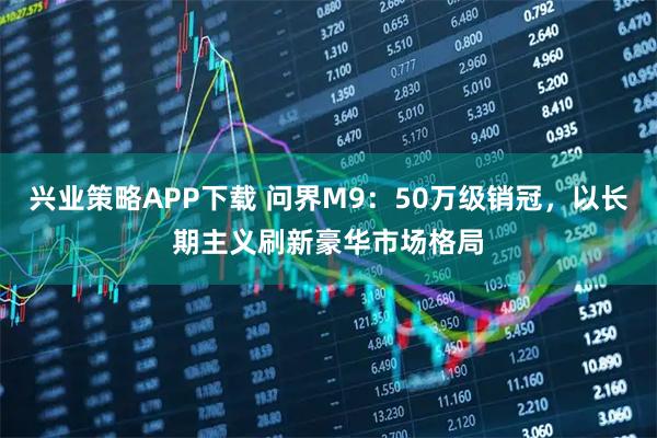 兴业策略APP下载 问界M9：50万级销冠，以长期主义刷新豪华市场格局