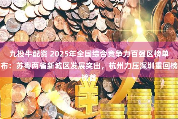 九投牛配资 2025年全国综合竞争力百强区榜单发布:苏粤两省新城区发展突出,杭州力压深圳重回榜首
