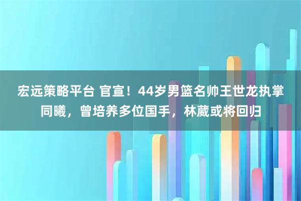 宏远策略平台 官宣！44岁男篮名帅王世龙执掌同曦，曾培养多位国手，林葳或将回归
