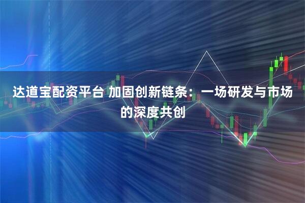 达道宝配资平台 加固创新链条：一场研发与市场的深度共创