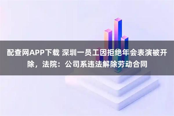 配查网APP下载 深圳一员工因拒绝年会表演被开除，法院：公司系违法解除劳动合同