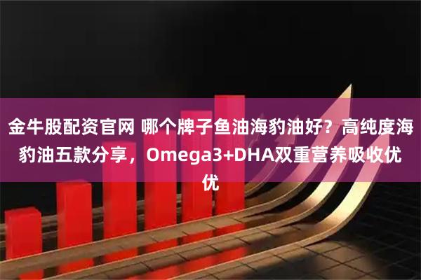 金牛股配资官网 哪个牌子鱼油海豹油好？高纯度海豹油五款分享，Omega3+DHA双重营养吸收优