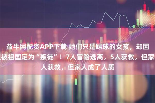 益牛网配资APP下载 她们只是踢球的女孩，却因一分钟沉默被祖国定为“叛徒”！7人冒险逃离，5人获救，但家人成了人质