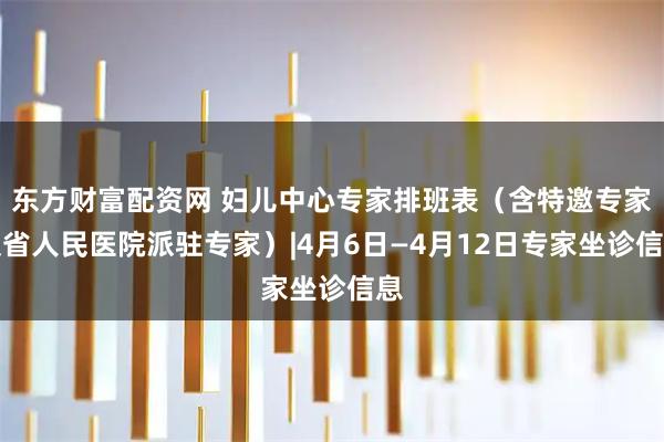 东方财富配资网 妇儿中心专家排班表（含特邀专家及省人民医院派驻专家）|4月6日—4月12日专家坐诊信息