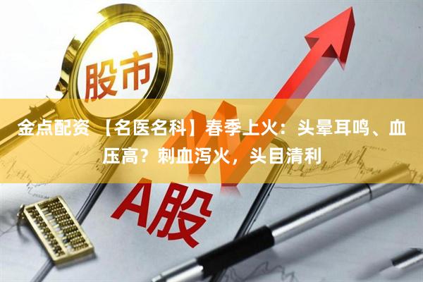 金点配资 【名医名科】春季上火：头晕耳鸣、血压高？刺血泻火，头目清利