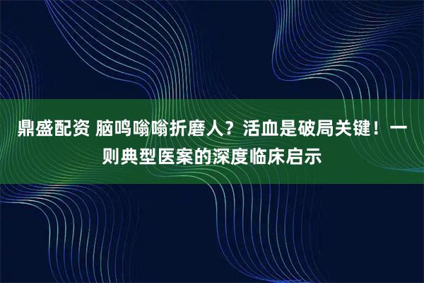 鼎盛配资 脑鸣嗡嗡折磨人？活血是破局关键！一则典型医案的深度临床启示