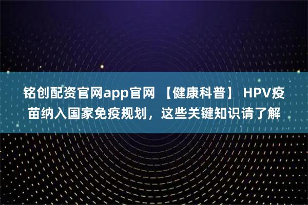铭创配资官网app官网 【健康科普】 HPV疫苗纳入国家免疫规划，这些关键知识请了解