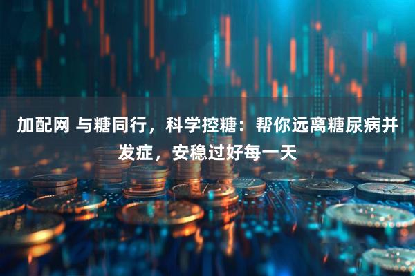 加配网 与糖同行，科学控糖：帮你远离糖尿病并发症，安稳过好每一天